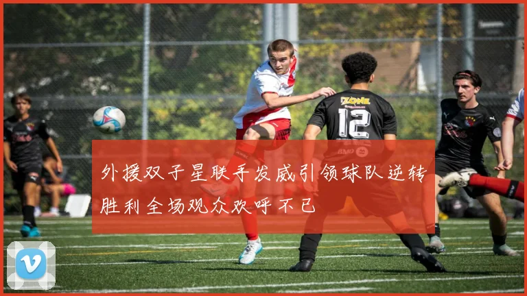 外援双子星联手发威引领球队逆转胜利全场观众欢呼不已