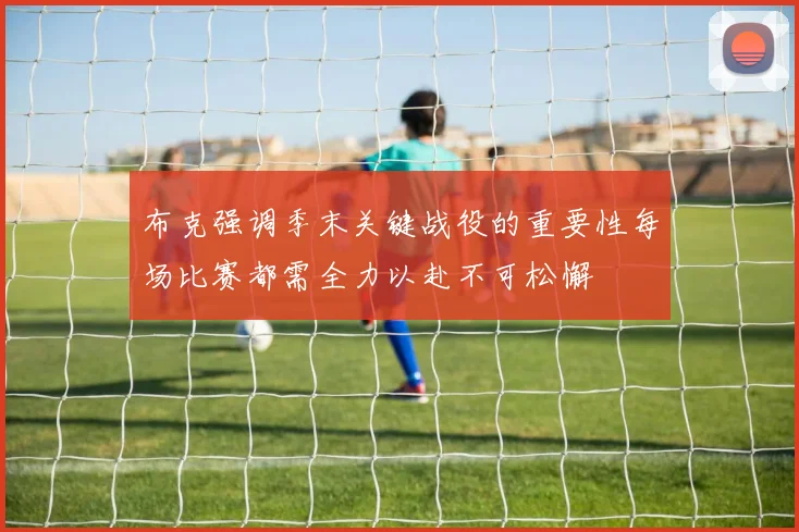 布克强调季末关键战役的重要性每场比赛都需全力以赴不可松懈