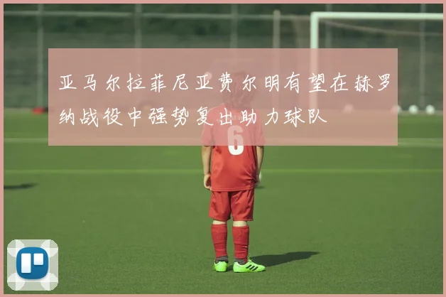 亚马尔拉菲尼亚费尔明有望在赫罗纳战役中强势复出助力球队
