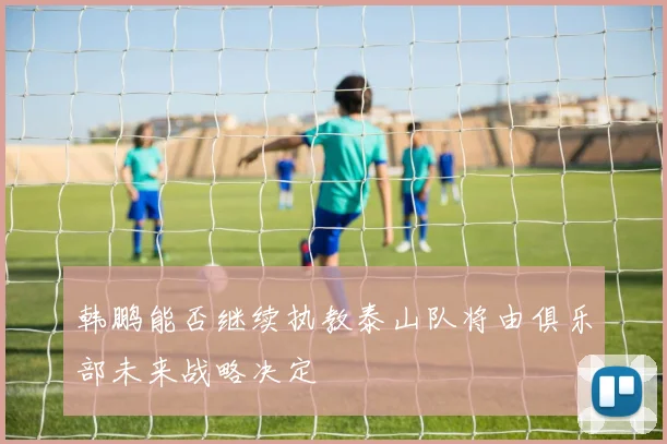 韩鹏能否继续执教泰山队将由俱乐部未来战略决定