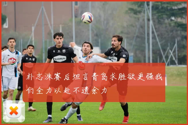 朴志洙赛后坦言青岛求胜欲更强我们全力以赴不遗余力