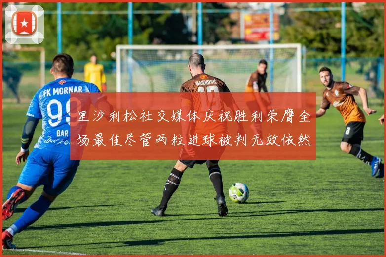 里沙利松社交媒体庆祝胜利荣膺全场最佳尽管两粒进球被判无效依然贡献助攻