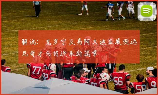 解说：克罗宁交易阿夫迪亚展现远见奇才或将迎来新篇章