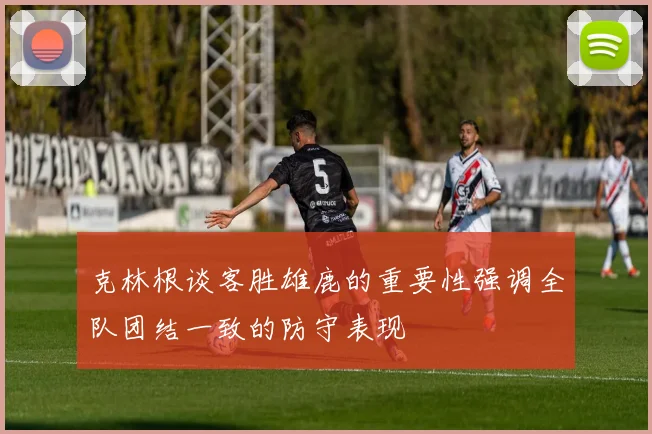 克林根谈客胜雄鹿的重要性强调全队团结一致的防守表现