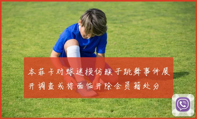 本菲卡对球迷模仿猴子跳舞事件展开调查或将面临开除会员籍处分