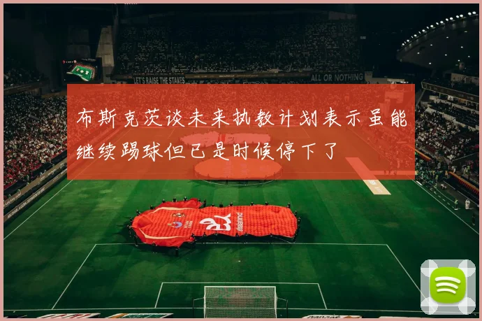 布斯克茨谈未来执教计划表示虽能继续踢球但已是时候停下了