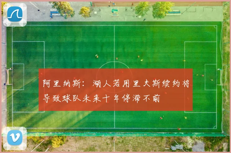 阿里纳斯：湖人若用里夫斯续约将导致球队未来十年停滞不前