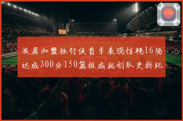 浓眉加盟独行侠首季表现惊艳16场达成300分150篮板成就创队史新纪录