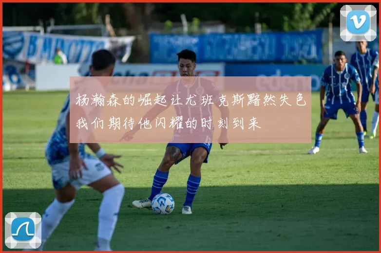 杨瀚森的崛起让尤班克斯黯然失色我们期待他闪耀的时刻到来