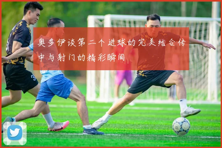 奥多伊谈第二个进球的完美结合传中与射门的精彩瞬间