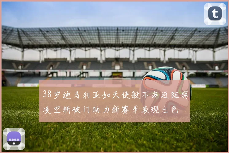 38岁迪马利亚如天使般不老近距离凌空斩破门助力新赛季表现出色