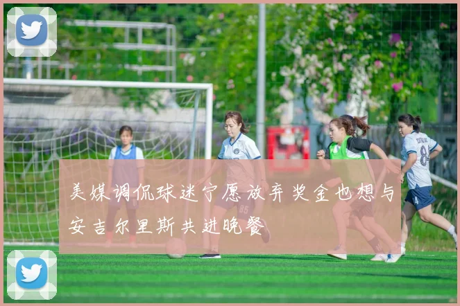 美媒调侃球迷宁愿放弃奖金也想与安吉尔里斯共进晚餐