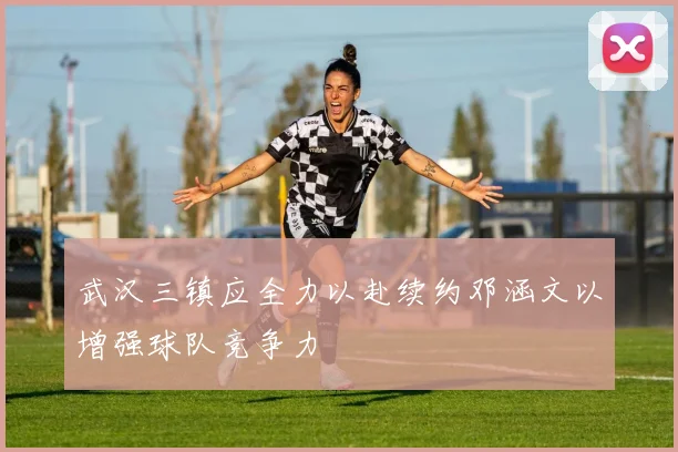 武汉三镇应全力以赴续约邓涵文以增强球队竞争力