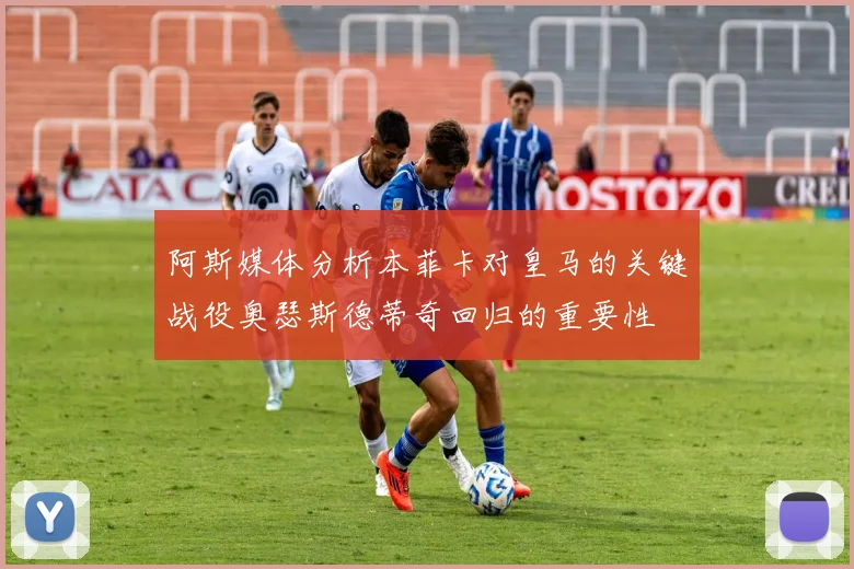 阿斯媒体分析本菲卡对皇马的关键战役奥瑟斯德蒂奇回归的重要性