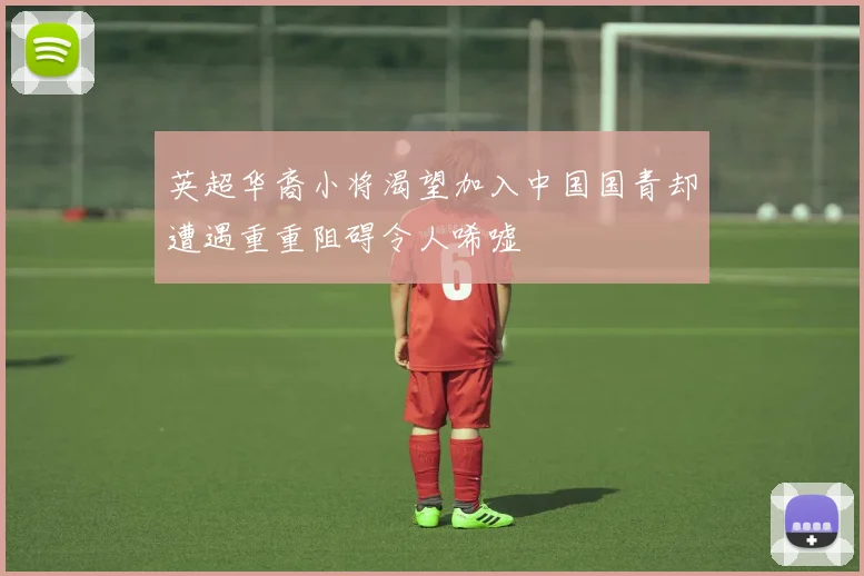 英超华裔小将渴望加入中国国青却遭遇重重阻碍令人唏嘘