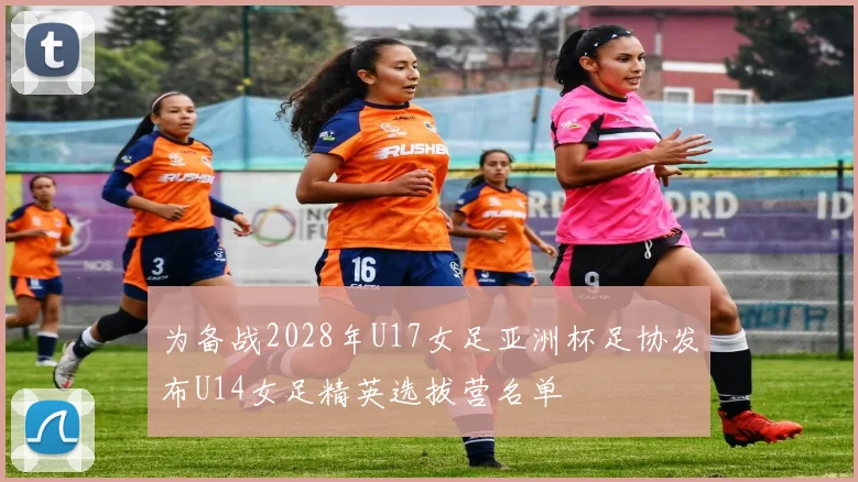 为备战2028年U17女足亚洲杯足协发布U14女足精英选拔营名单