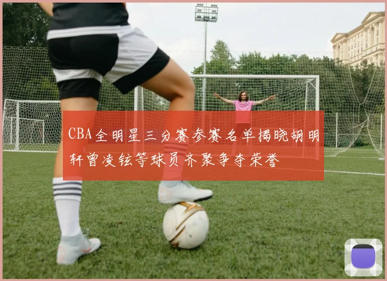 CBA全明星三分赛参赛名单揭晓胡明轩曾凌铉等球员齐聚争夺荣誉