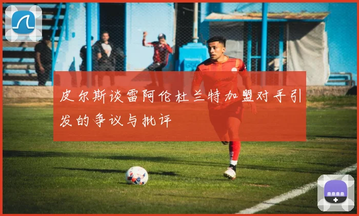 皮尔斯谈雷阿伦杜兰特加盟对手引发的争议与批评