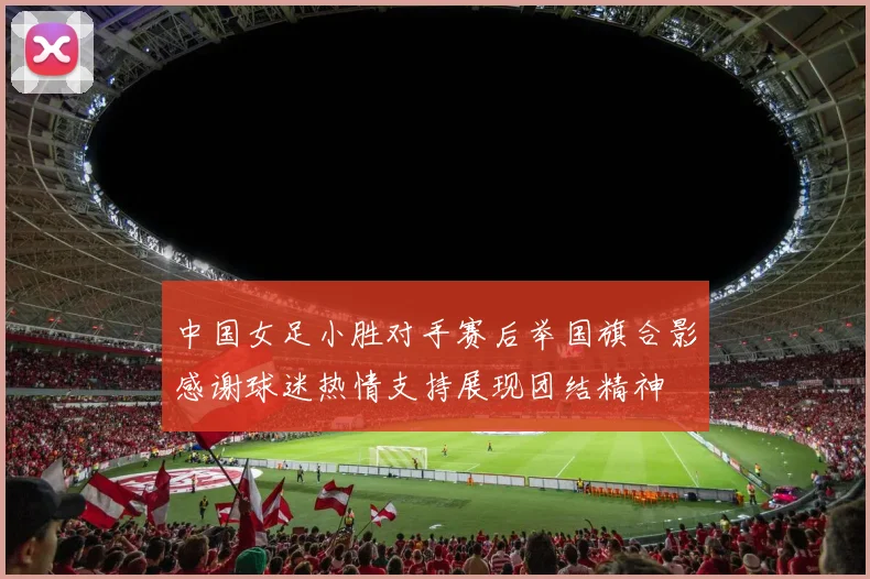 中国女足小胜对手赛后举国旗合影感谢球迷热情支持展现团结精神