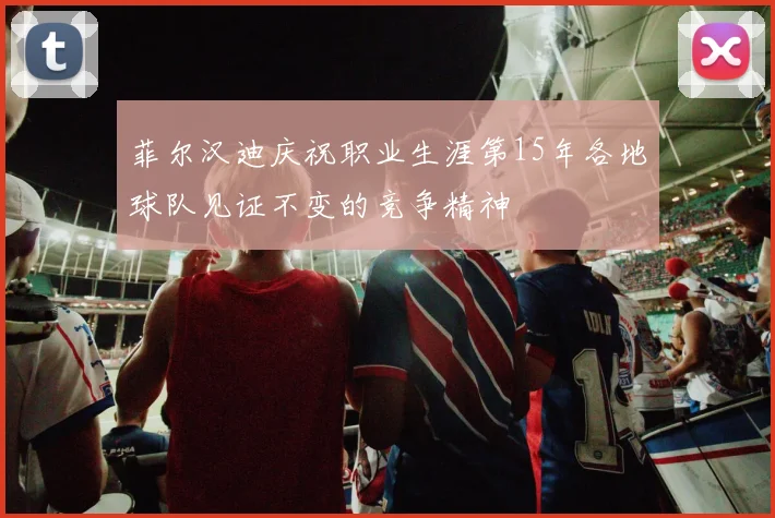 菲尔汉迪庆祝职业生涯第15年各地球队见证不变的竞争精神
